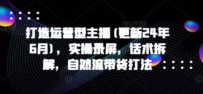 打造运营型主播(更新25年7月)，实操录屏，话术拆解，自然流带货打法-第一资源库